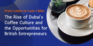 From Lattes to Luxe Cafés: The Rise of Dubai’s Coffee Culture and the Opportunities for British Entrepreneurs  