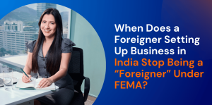 When Does a Foreigner Setting Up Business in India Stop Being a “Foreigner” Under FEMA? 